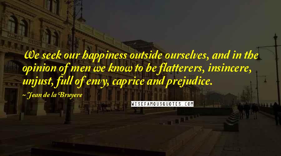 Jean De La Bruyere Quotes: We seek our happiness outside ourselves, and in the opinion of men we know to be flatterers, insincere, unjust, full of envy, caprice and prejudice.