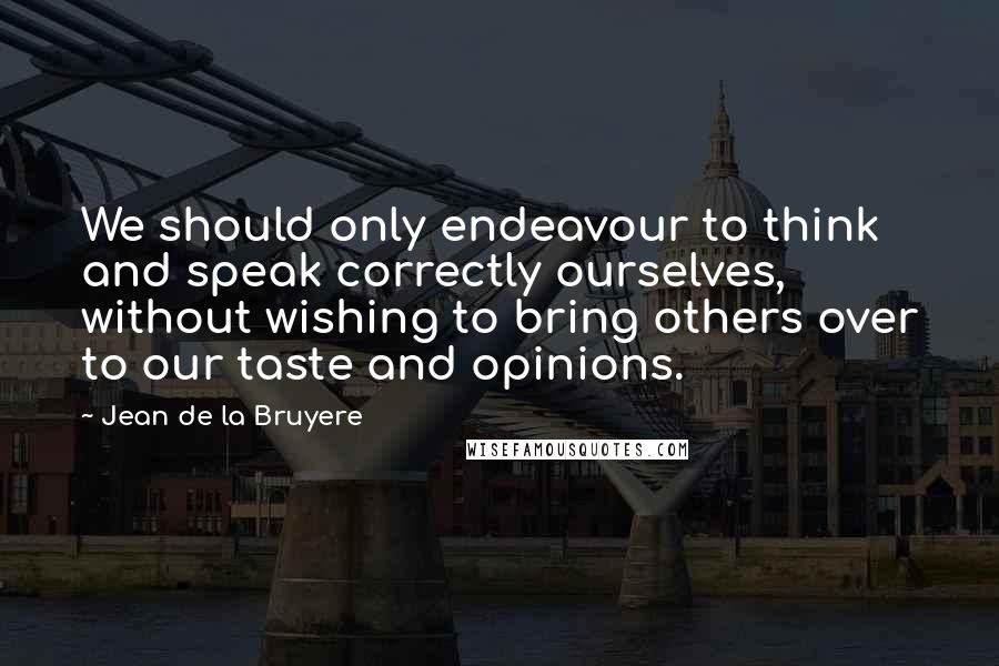 Jean De La Bruyere Quotes: We should only endeavour to think and speak correctly ourselves, without wishing to bring others over to our taste and opinions.
