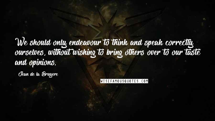 Jean De La Bruyere Quotes: We should only endeavour to think and speak correctly ourselves, without wishing to bring others over to our taste and opinions.