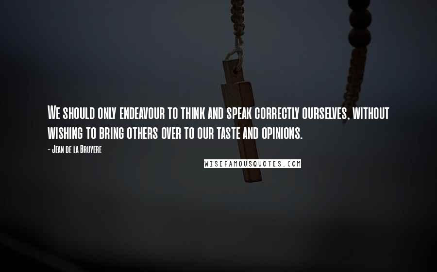 Jean De La Bruyere Quotes: We should only endeavour to think and speak correctly ourselves, without wishing to bring others over to our taste and opinions.