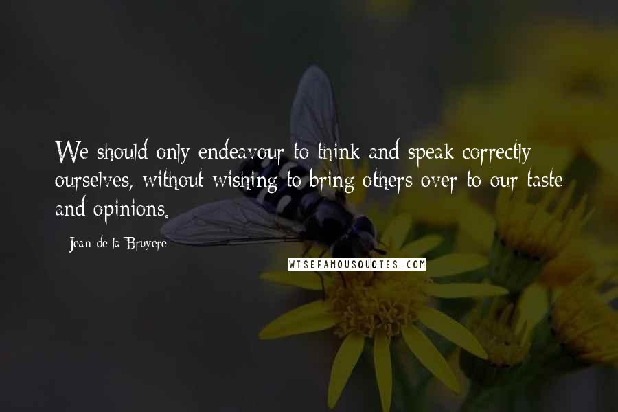 Jean De La Bruyere Quotes: We should only endeavour to think and speak correctly ourselves, without wishing to bring others over to our taste and opinions.