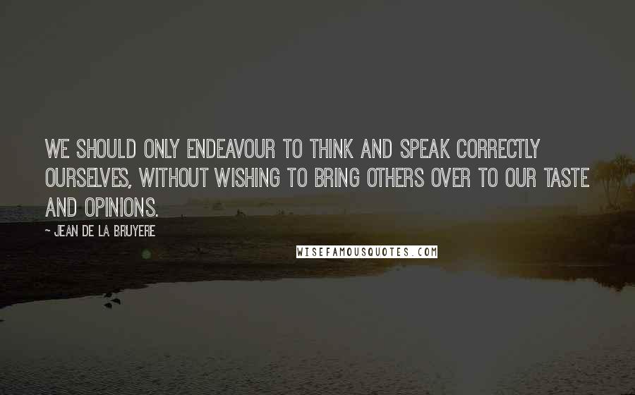 Jean De La Bruyere Quotes: We should only endeavour to think and speak correctly ourselves, without wishing to bring others over to our taste and opinions.