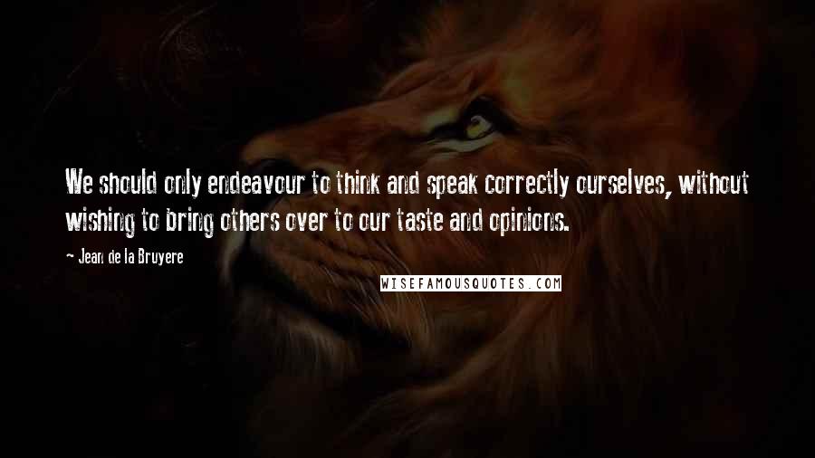 Jean De La Bruyere Quotes: We should only endeavour to think and speak correctly ourselves, without wishing to bring others over to our taste and opinions.
