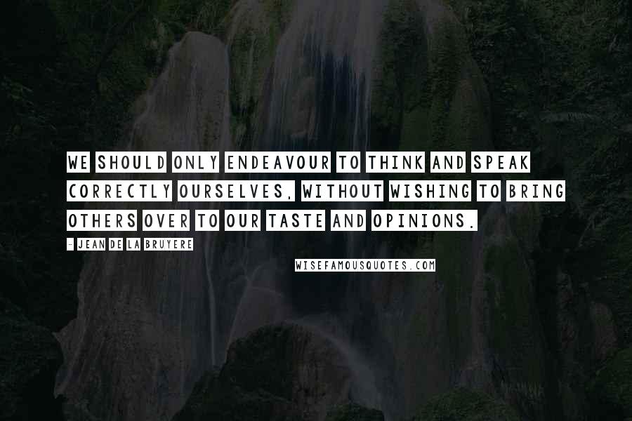 Jean De La Bruyere Quotes: We should only endeavour to think and speak correctly ourselves, without wishing to bring others over to our taste and opinions.