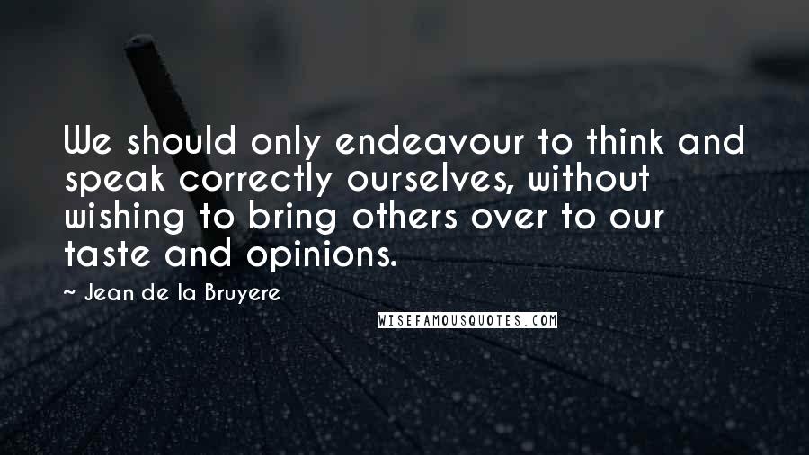 Jean De La Bruyere Quotes: We should only endeavour to think and speak correctly ourselves, without wishing to bring others over to our taste and opinions.