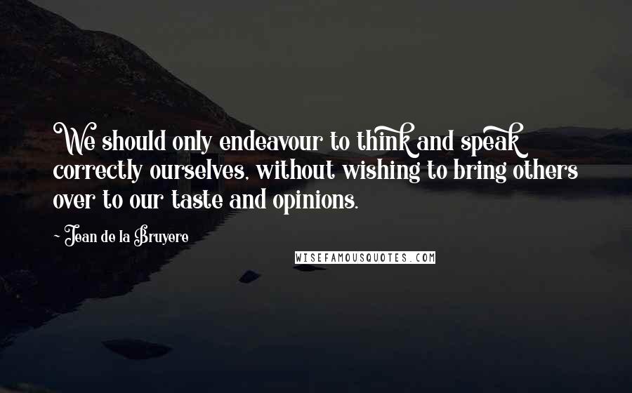 Jean De La Bruyere Quotes: We should only endeavour to think and speak correctly ourselves, without wishing to bring others over to our taste and opinions.