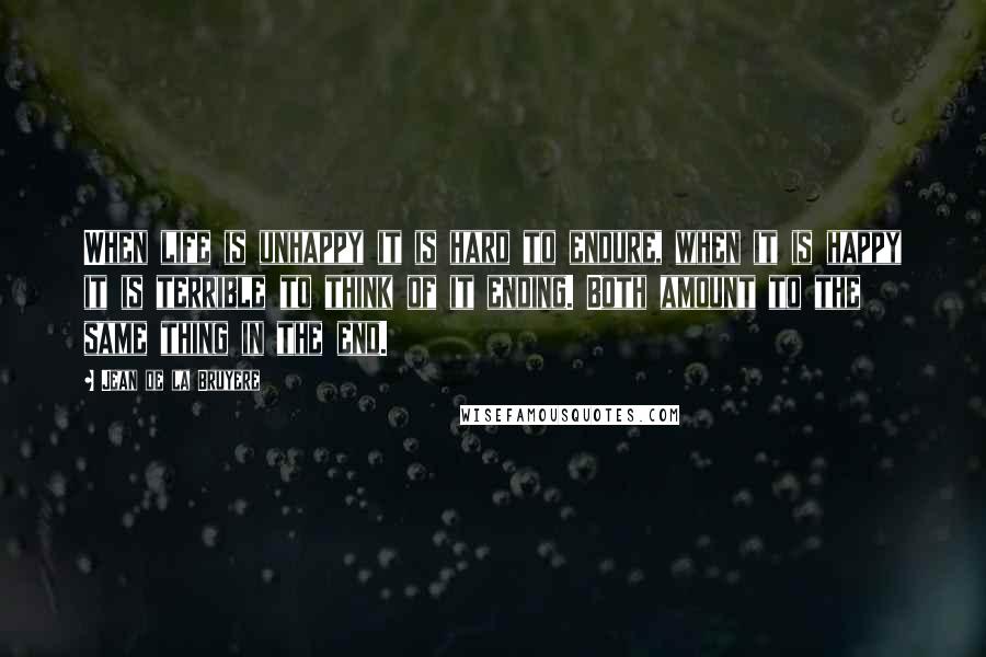 Jean De La Bruyere Quotes: When life is unhappy it is hard to endure, when it is happy it is terrible to think of it ending. Both amount to the same thing in the end.