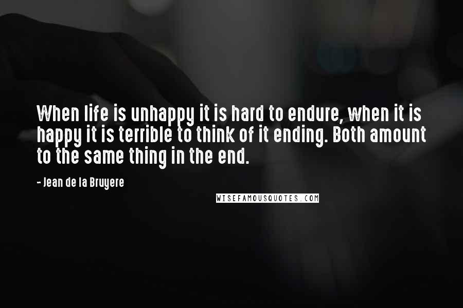 Jean De La Bruyere Quotes: When life is unhappy it is hard to endure, when it is happy it is terrible to think of it ending. Both amount to the same thing in the end.