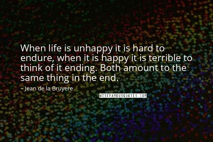 Jean De La Bruyere Quotes: When life is unhappy it is hard to endure, when it is happy it is terrible to think of it ending. Both amount to the same thing in the end.