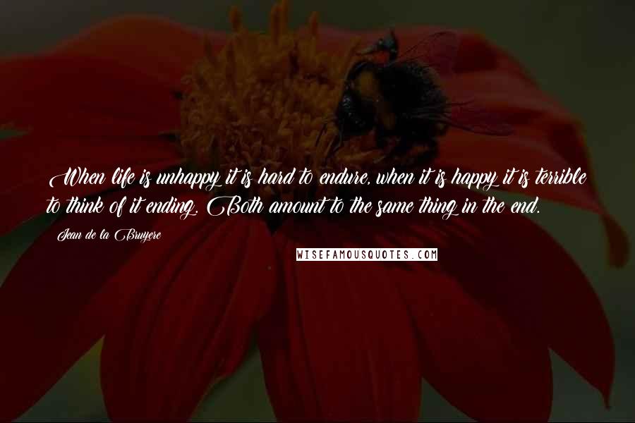 Jean De La Bruyere Quotes: When life is unhappy it is hard to endure, when it is happy it is terrible to think of it ending. Both amount to the same thing in the end.