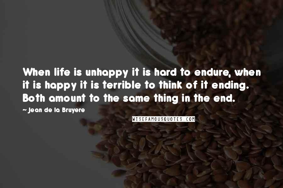 Jean De La Bruyere Quotes: When life is unhappy it is hard to endure, when it is happy it is terrible to think of it ending. Both amount to the same thing in the end.