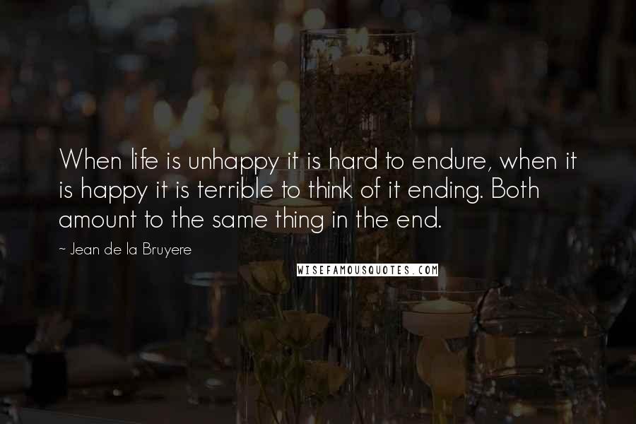 Jean De La Bruyere Quotes: When life is unhappy it is hard to endure, when it is happy it is terrible to think of it ending. Both amount to the same thing in the end.