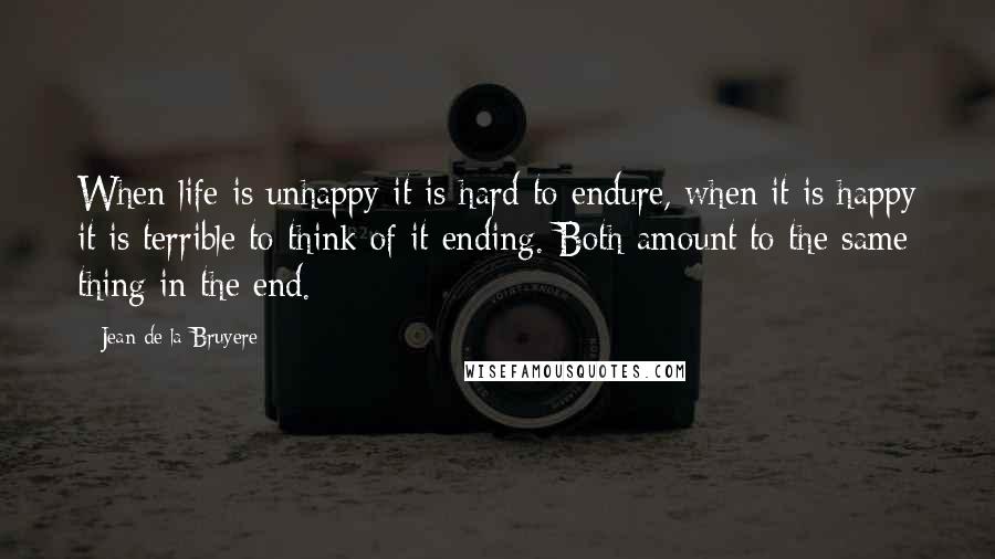 Jean De La Bruyere Quotes: When life is unhappy it is hard to endure, when it is happy it is terrible to think of it ending. Both amount to the same thing in the end.