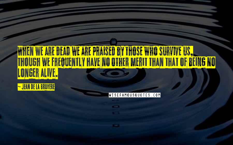Jean De La Bruyere Quotes: When we are dead we are praised by those who survive us, though we frequently have no other merit than that of being no longer alive.