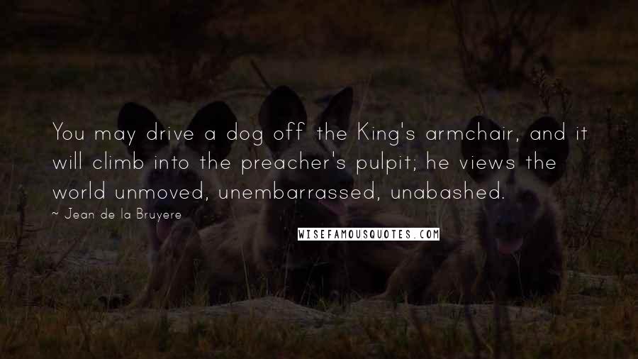 Jean De La Bruyere Quotes: You may drive a dog off the King's armchair, and it will climb into the preacher's pulpit; he views the world unmoved, unembarrassed, unabashed.