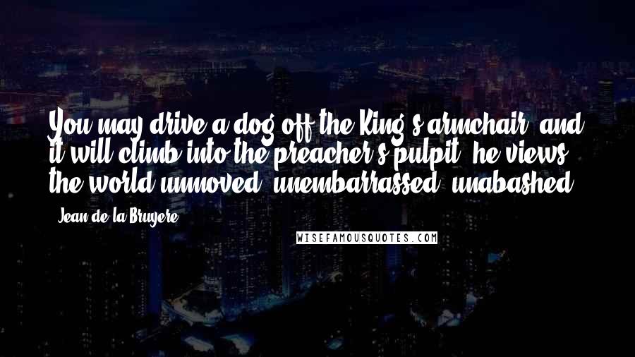 Jean De La Bruyere Quotes: You may drive a dog off the King's armchair, and it will climb into the preacher's pulpit; he views the world unmoved, unembarrassed, unabashed.