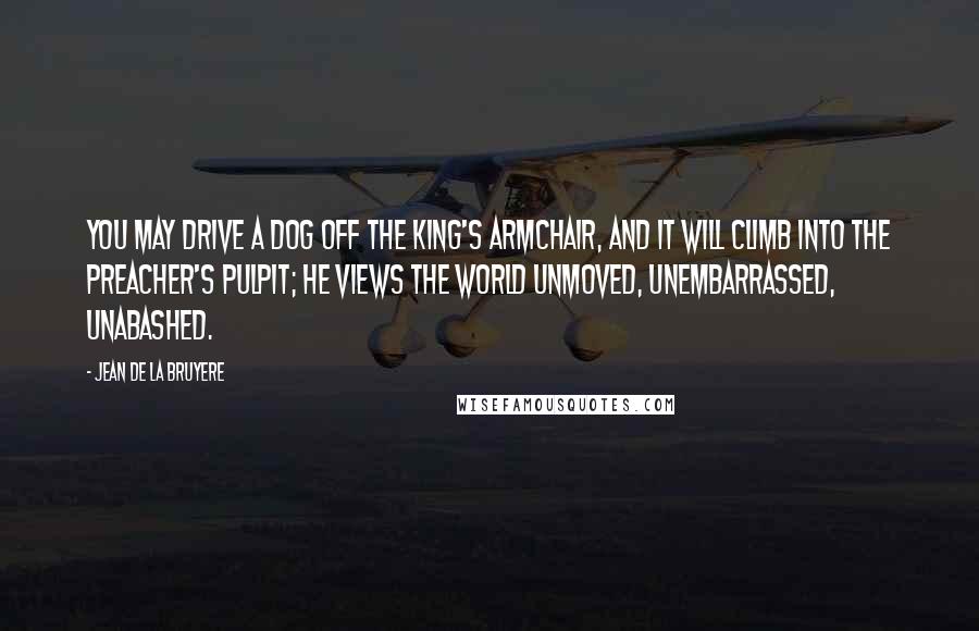 Jean De La Bruyere Quotes: You may drive a dog off the King's armchair, and it will climb into the preacher's pulpit; he views the world unmoved, unembarrassed, unabashed.