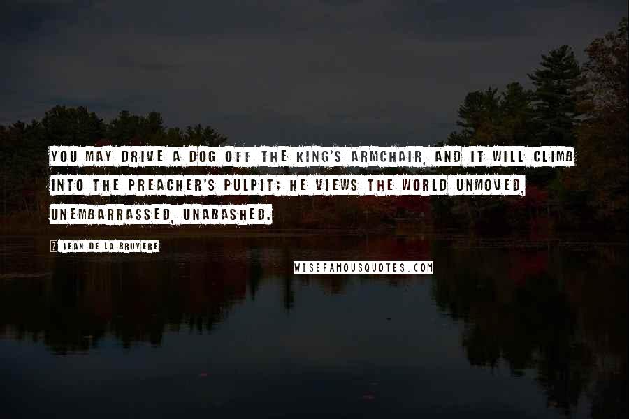 Jean De La Bruyere Quotes: You may drive a dog off the King's armchair, and it will climb into the preacher's pulpit; he views the world unmoved, unembarrassed, unabashed.