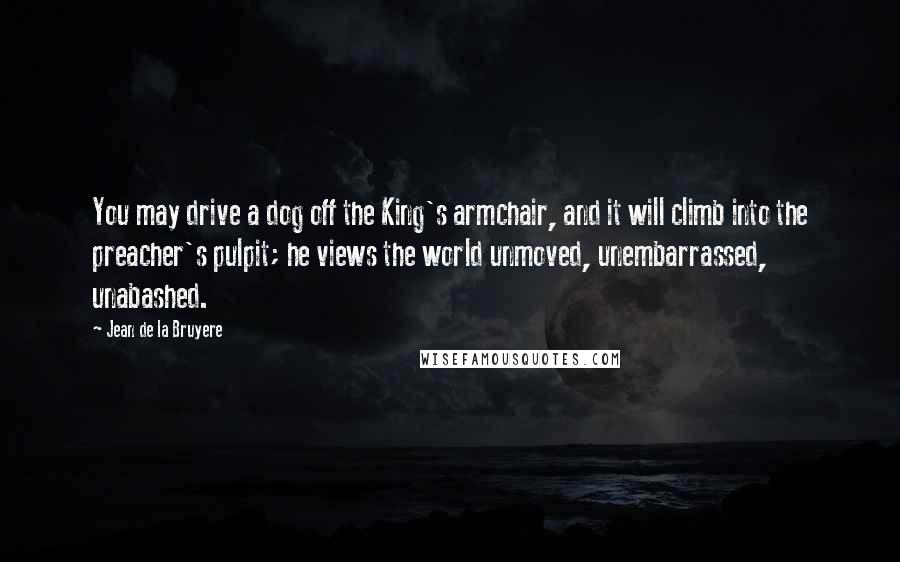 Jean De La Bruyere Quotes: You may drive a dog off the King's armchair, and it will climb into the preacher's pulpit; he views the world unmoved, unembarrassed, unabashed.