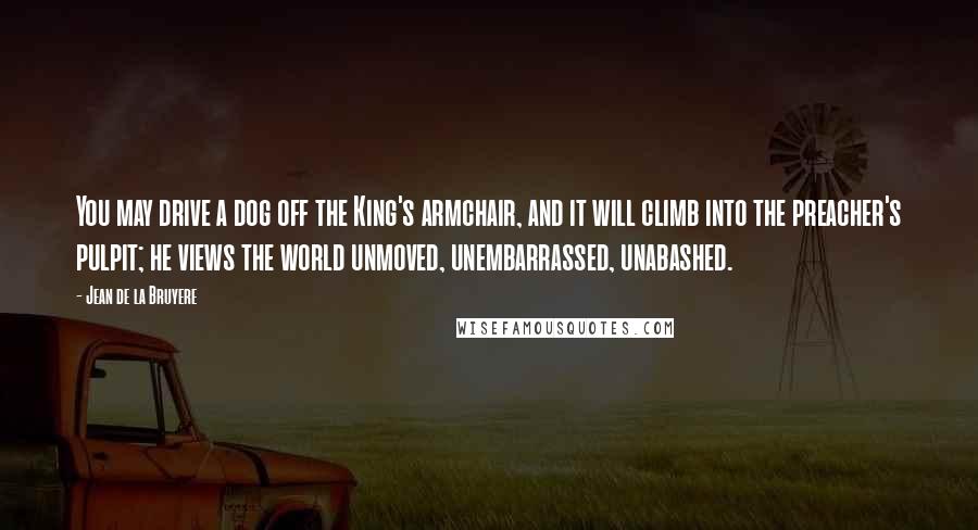Jean De La Bruyere Quotes: You may drive a dog off the King's armchair, and it will climb into the preacher's pulpit; he views the world unmoved, unembarrassed, unabashed.