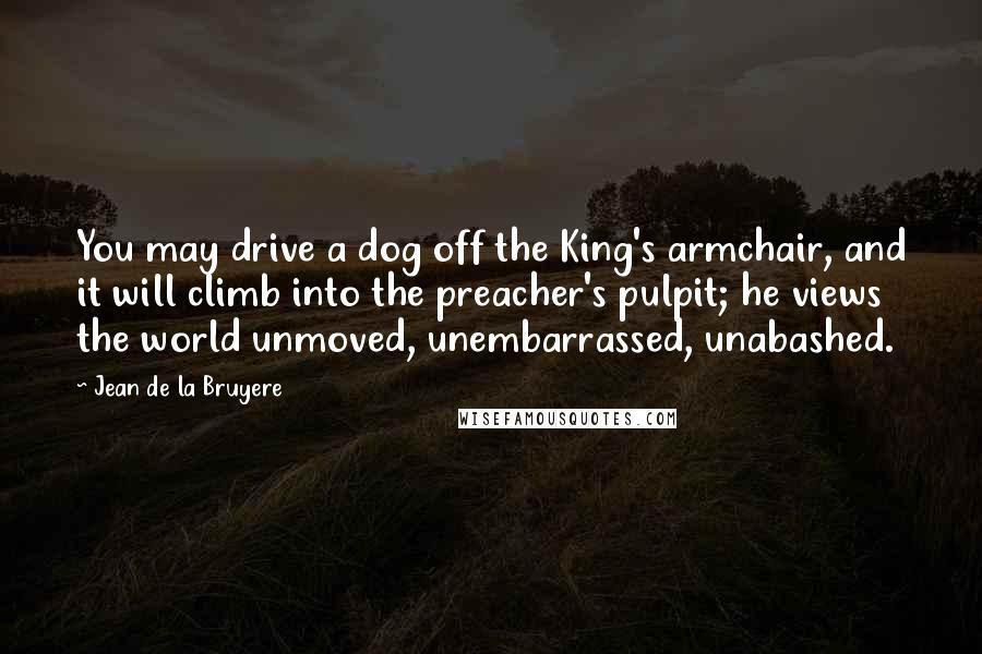 Jean De La Bruyere Quotes: You may drive a dog off the King's armchair, and it will climb into the preacher's pulpit; he views the world unmoved, unembarrassed, unabashed.