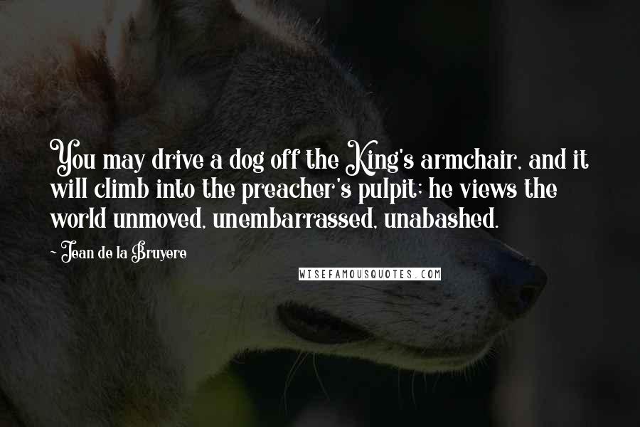 Jean De La Bruyere Quotes: You may drive a dog off the King's armchair, and it will climb into the preacher's pulpit; he views the world unmoved, unembarrassed, unabashed.