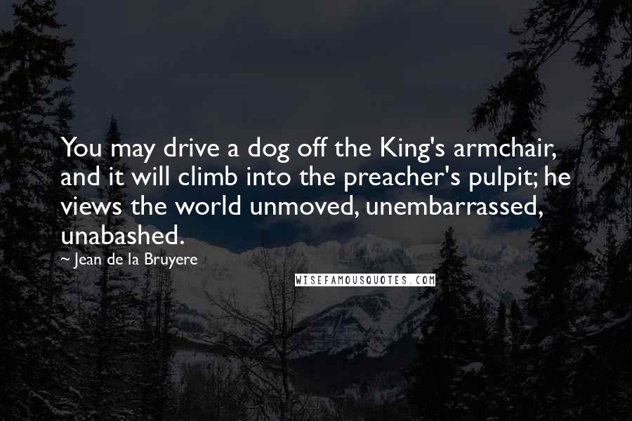 Jean De La Bruyere Quotes: You may drive a dog off the King's armchair, and it will climb into the preacher's pulpit; he views the world unmoved, unembarrassed, unabashed.