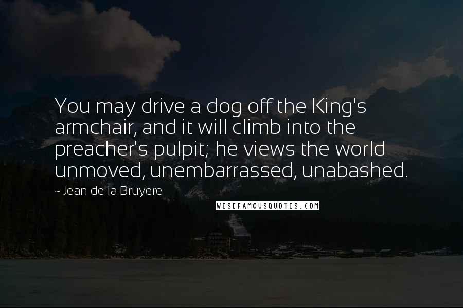 Jean De La Bruyere Quotes: You may drive a dog off the King's armchair, and it will climb into the preacher's pulpit; he views the world unmoved, unembarrassed, unabashed.