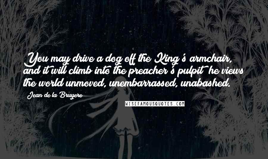 Jean De La Bruyere Quotes: You may drive a dog off the King's armchair, and it will climb into the preacher's pulpit; he views the world unmoved, unembarrassed, unabashed.