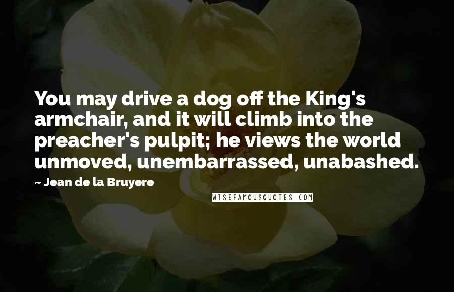 Jean De La Bruyere Quotes: You may drive a dog off the King's armchair, and it will climb into the preacher's pulpit; he views the world unmoved, unembarrassed, unabashed.