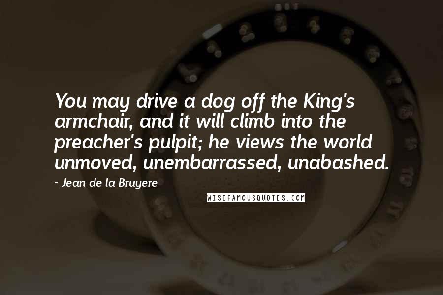 Jean De La Bruyere Quotes: You may drive a dog off the King's armchair, and it will climb into the preacher's pulpit; he views the world unmoved, unembarrassed, unabashed.
