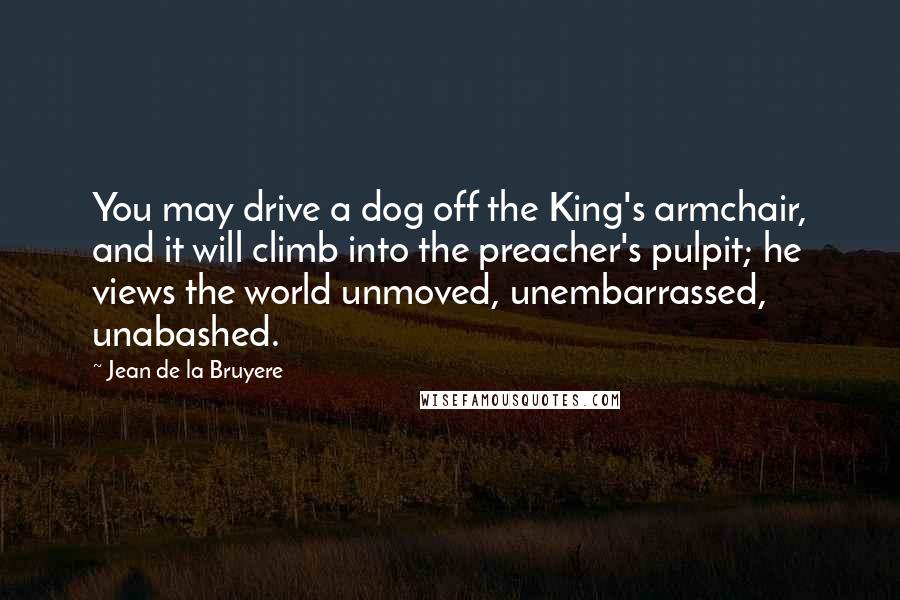 Jean De La Bruyere Quotes: You may drive a dog off the King's armchair, and it will climb into the preacher's pulpit; he views the world unmoved, unembarrassed, unabashed.