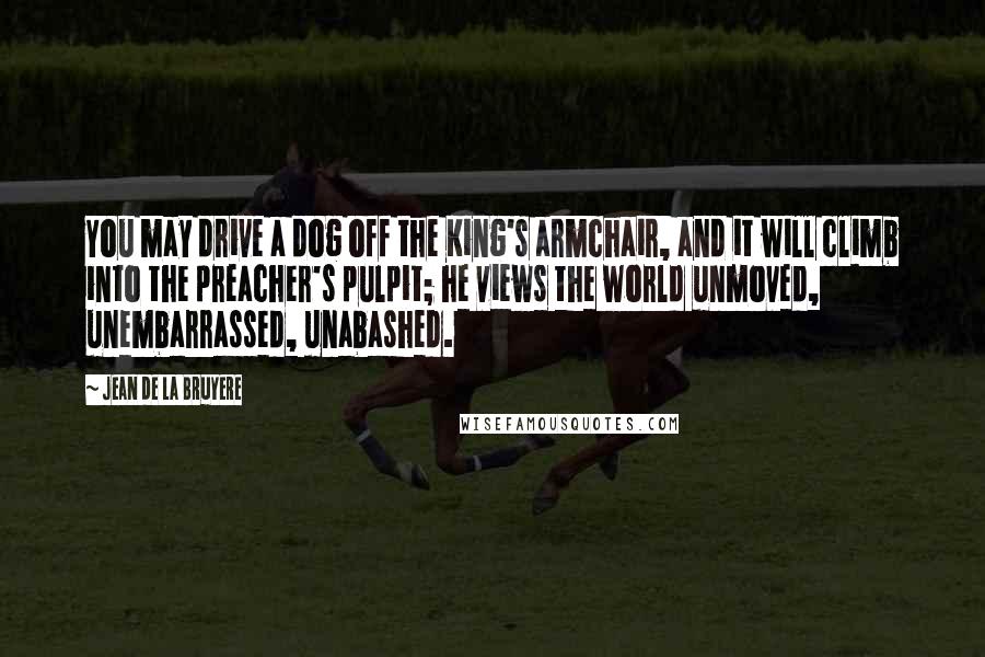 Jean De La Bruyere Quotes: You may drive a dog off the King's armchair, and it will climb into the preacher's pulpit; he views the world unmoved, unembarrassed, unabashed.