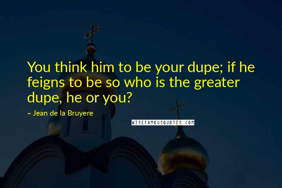 Jean De La Bruyere Quotes: You think him to be your dupe; if he feigns to be so who is the greater dupe, he or you?