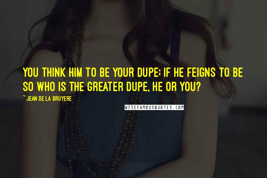 Jean De La Bruyere Quotes: You think him to be your dupe; if he feigns to be so who is the greater dupe, he or you?