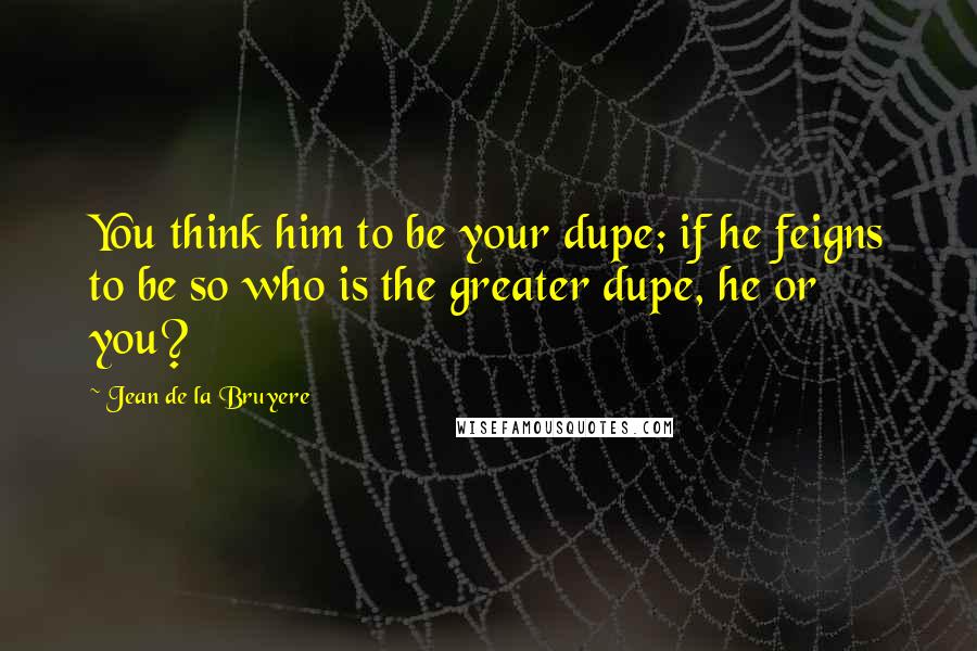 Jean De La Bruyere Quotes: You think him to be your dupe; if he feigns to be so who is the greater dupe, he or you?