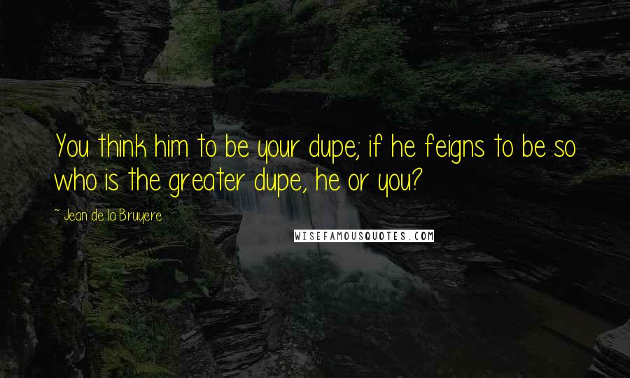 Jean De La Bruyere Quotes: You think him to be your dupe; if he feigns to be so who is the greater dupe, he or you?