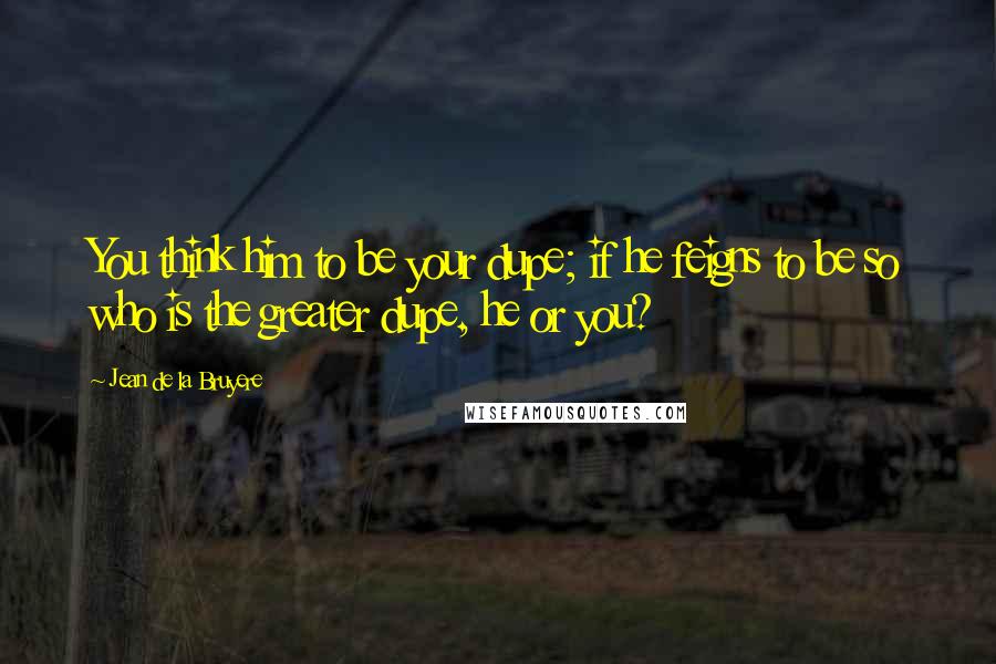 Jean De La Bruyere Quotes: You think him to be your dupe; if he feigns to be so who is the greater dupe, he or you?