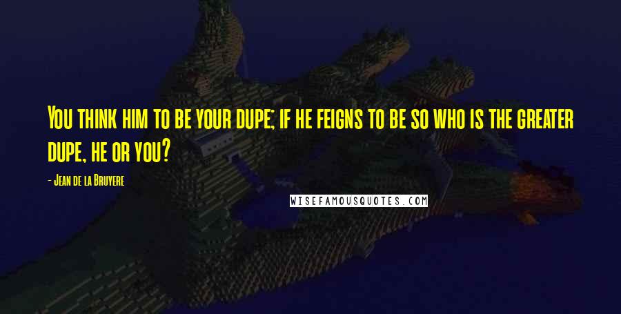 Jean De La Bruyere Quotes: You think him to be your dupe; if he feigns to be so who is the greater dupe, he or you?