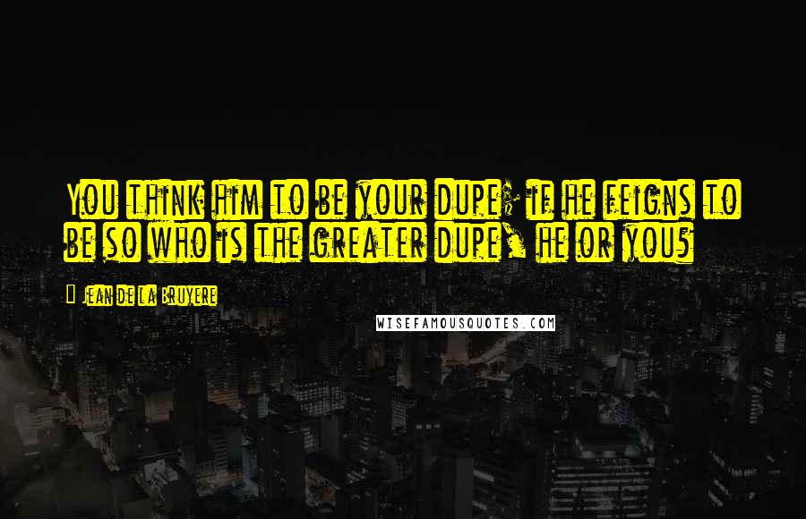 Jean De La Bruyere Quotes: You think him to be your dupe; if he feigns to be so who is the greater dupe, he or you?