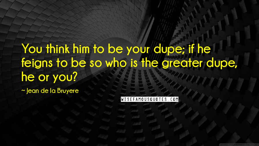 Jean De La Bruyere Quotes: You think him to be your dupe; if he feigns to be so who is the greater dupe, he or you?