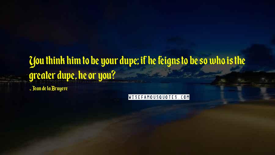 Jean De La Bruyere Quotes: You think him to be your dupe; if he feigns to be so who is the greater dupe, he or you?