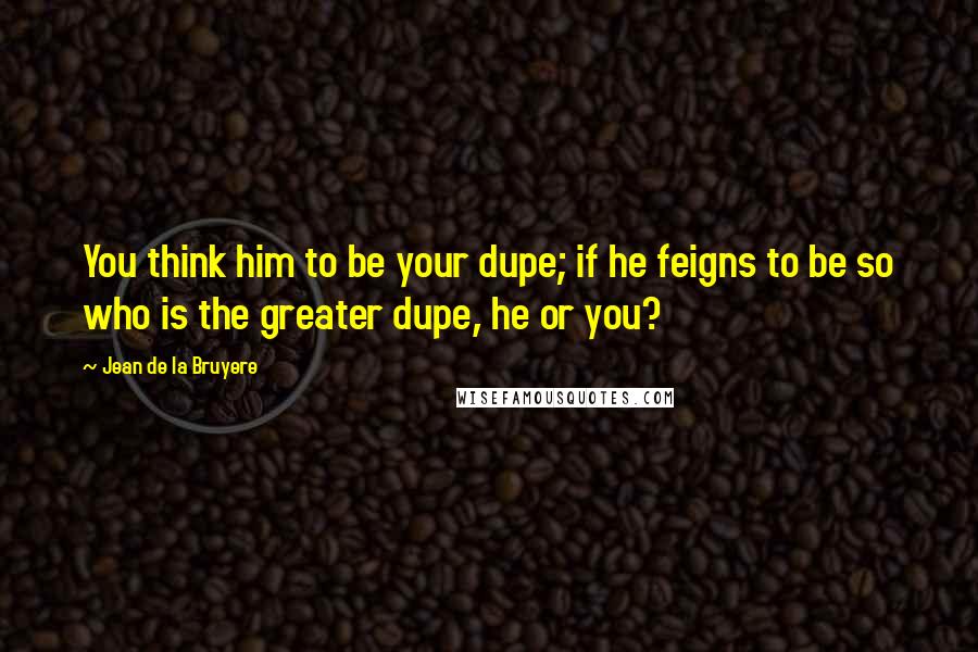 Jean De La Bruyere Quotes: You think him to be your dupe; if he feigns to be so who is the greater dupe, he or you?