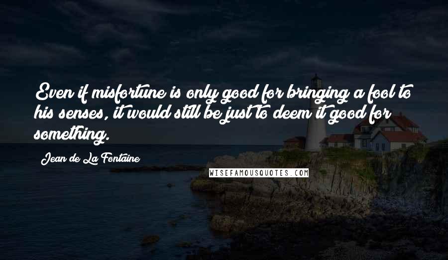 Jean De La Fontaine Quotes: Even if misfortune is only good for bringing a fool to his senses, it would still be just to deem it good for something.