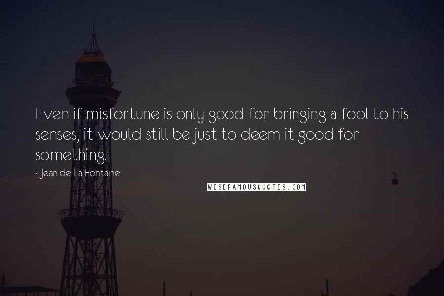 Jean De La Fontaine Quotes: Even if misfortune is only good for bringing a fool to his senses, it would still be just to deem it good for something.