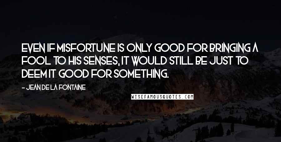 Jean De La Fontaine Quotes: Even if misfortune is only good for bringing a fool to his senses, it would still be just to deem it good for something.