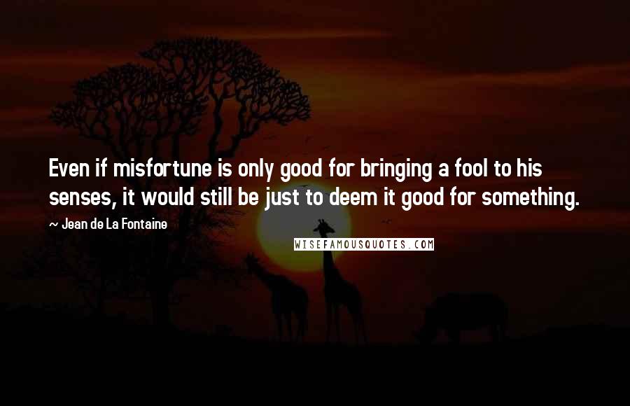 Jean De La Fontaine Quotes: Even if misfortune is only good for bringing a fool to his senses, it would still be just to deem it good for something.