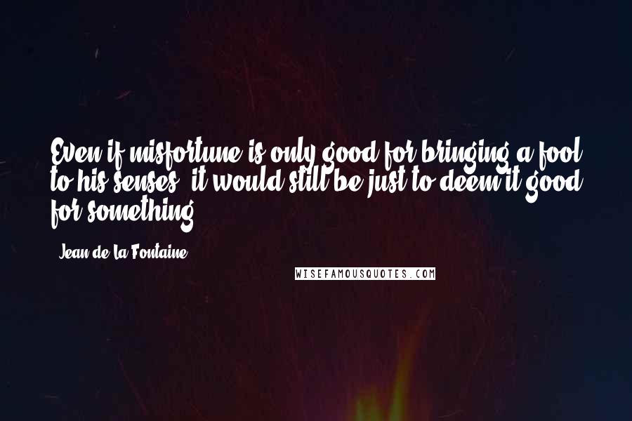 Jean De La Fontaine Quotes: Even if misfortune is only good for bringing a fool to his senses, it would still be just to deem it good for something.