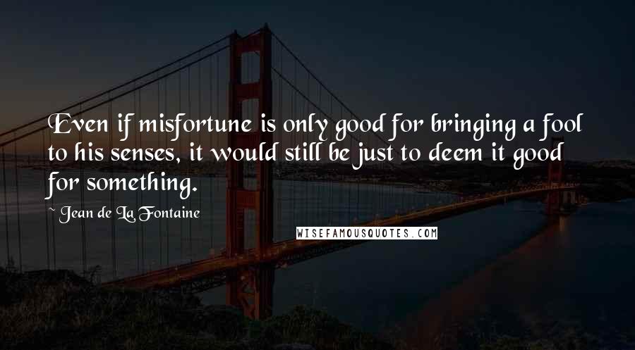 Jean De La Fontaine Quotes: Even if misfortune is only good for bringing a fool to his senses, it would still be just to deem it good for something.