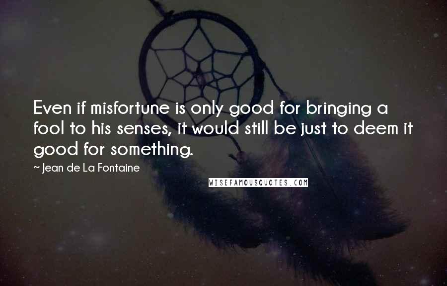 Jean De La Fontaine Quotes: Even if misfortune is only good for bringing a fool to his senses, it would still be just to deem it good for something.